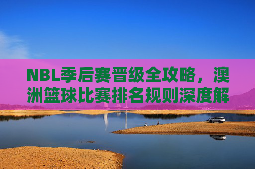 NBL季后赛晋级全攻略,澳洲篮球比赛排名规则深度解析