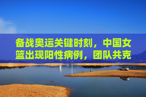 备战奥运关键时刻,中国女篮出现阳性病例,团队共克时艰
