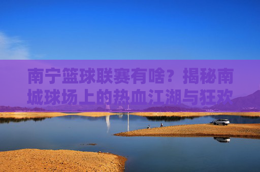 南宁篮球联赛有啥?揭秘南城球场上的热血江湖与狂欢盛宴