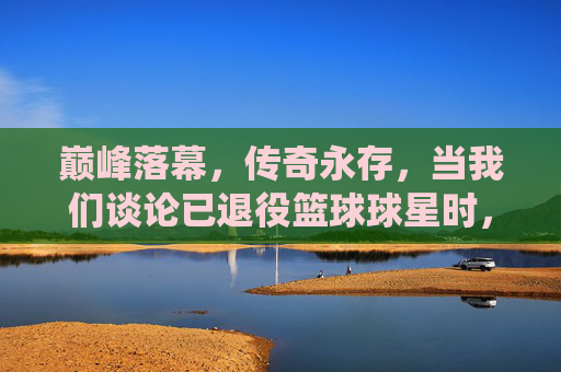 巅峰落幕,传奇永存,当我们谈论已退役篮球球星时,我们在谈论谁?