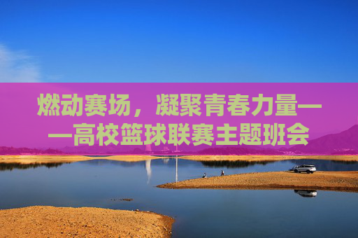 燃动赛场,凝聚青春力量——高校篮球联赛主题班会