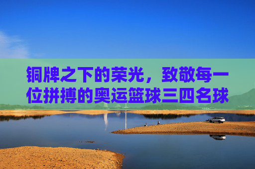 铜牌之下的荣光,致敬每一位拼搏的奥运篮球三四名球员