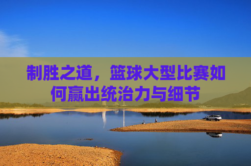 制胜之道，篮球大型比赛如何赢出统治力与细节