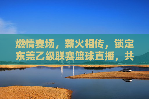 燃情赛场,薪火相传,锁定东莞乙级联赛篮球直播,共赴城市热血之约