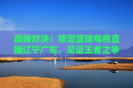 巅峰对决!锁定篮球电视直播辽宁广东,见证王者之争