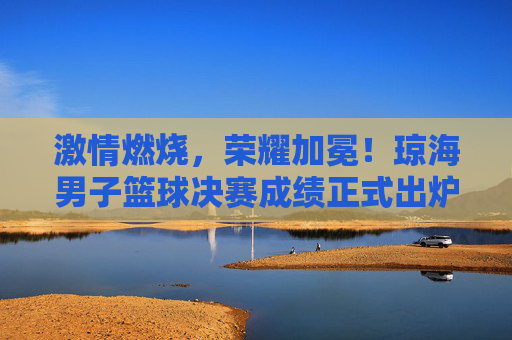 激情燃烧,荣耀加冕!琼海男子篮球决赛成绩正式出炉
