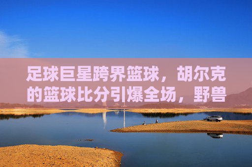 足球巨星跨界篮球,胡尔克的篮球比分引爆全场,野兽派打法太生猛!