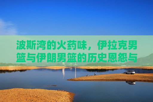 波斯湾的火药味,伊拉克男篮与伊朗男篮的历史恩怨与巅峰对决