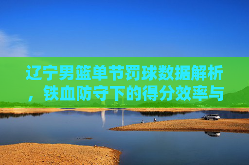 辽宁男篮单节罚球数据解析，铁血防守下的得分效率与战术博弈