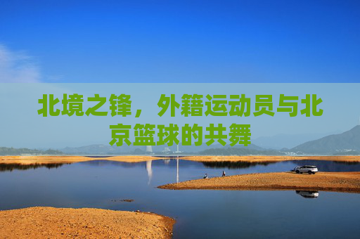 北境之锋，外籍运动员与北京篮球的共舞