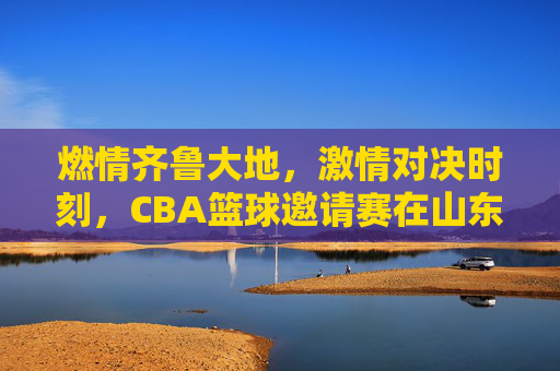 燃情齐鲁大地,激情对决时刻,CBA篮球邀请赛在山东盛大启幕