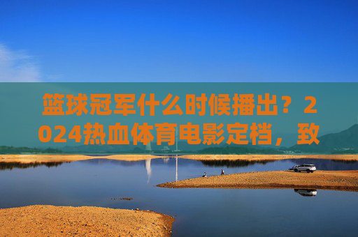 篮球冠军什么时候播出?2024热血体育电影定档,致敬青春梦想