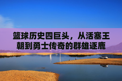 篮球历史四巨头,从活塞王朝到勇士传奇的群雄逐鹿