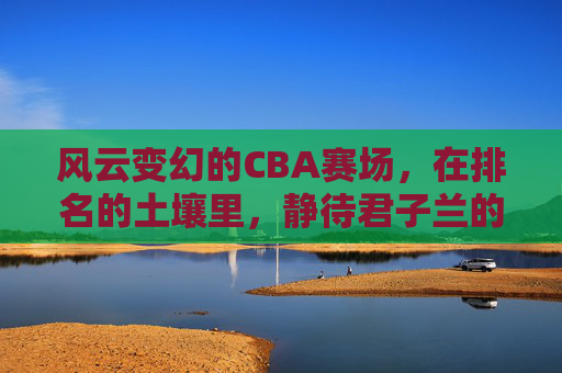 风云变幻的CBA赛场,在排名的土壤里,静待君子兰的绽放