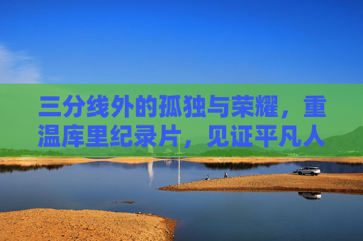 三分线外的孤独与荣耀，重温库里纪录片，见证平凡人的非凡逆袭