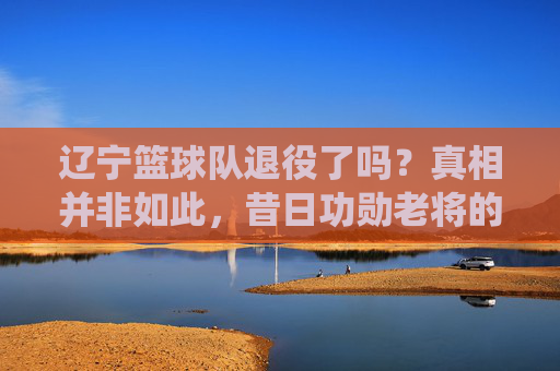 辽宁篮球队退役了吗?真相并非如此,昔日功勋老将的告别与球队的继续前行