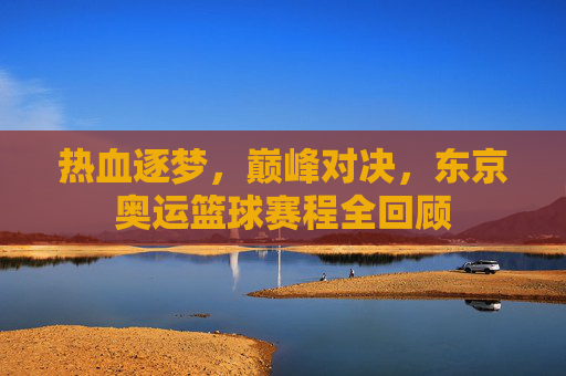 热血逐梦,巅峰对决,东京奥运篮球赛程全回顾