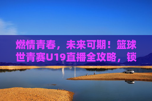 燃情青春，未来可期！篮球世青赛U19直播全攻略，锁定精彩对决