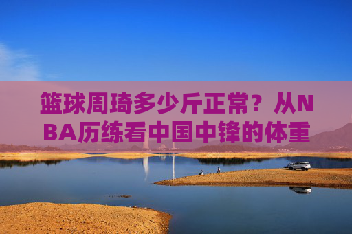 篮球周琦多少斤正常?从NBA历练看中国中锋的体重密码