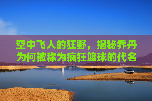 空中飞人的狂野,揭秘乔丹为何被称为疯狂篮球的代名词