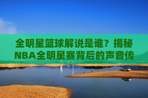 全明星篮球解说是谁?揭秘NBA全明星赛背后的声音传奇