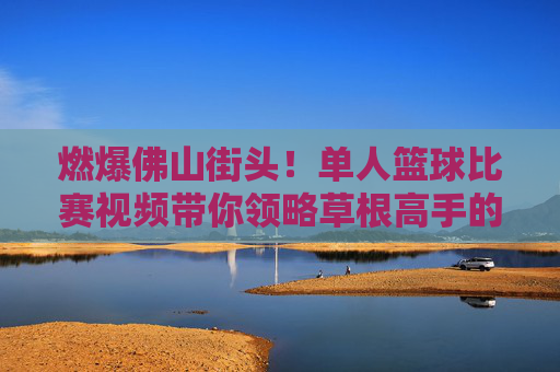 燃爆佛山街头!单人篮球比赛视频带你领略草根高手的极限操作