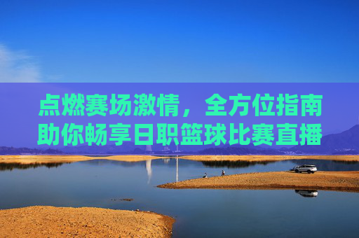 点燃赛场激情,全方位指南助你畅享日职篮球比赛直播