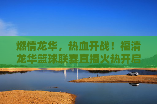 燃情龙华,热血开战!福清龙华篮球联赛直播火热开启