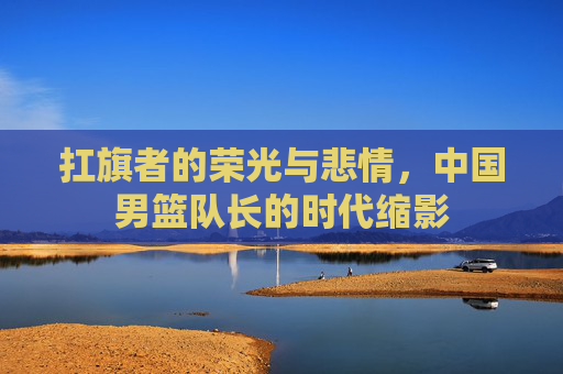 扛旗者的荣光与悲情，中国男篮队长的时代缩影