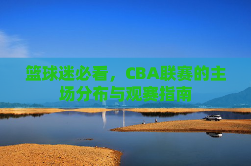 篮球迷必看,CBA联赛的主场分布与观赛指南