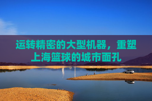 运转精密的大型机器,重塑上海篮球的城市面孔