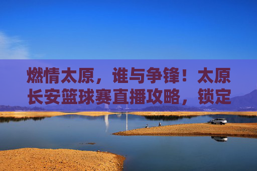 燃情太原,谁与争锋!太原长安篮球赛直播攻略,锁定你的高光时刻