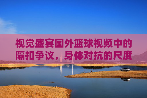 视觉盛宴国外篮球视频中的隔扣争议，身体对抗的尺度与犯规的边界