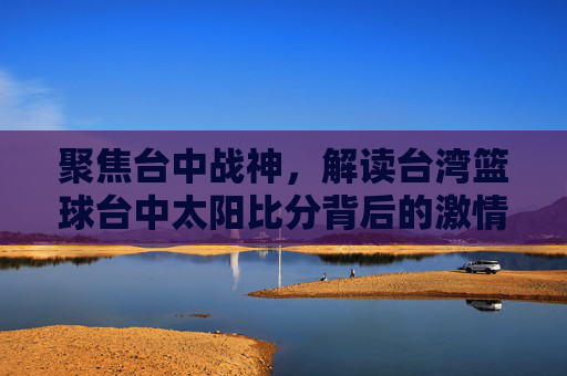 聚焦台中战神,解读台湾篮球台中太阳比分背后的激情与战况