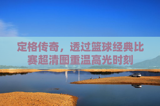 定格传奇,透过篮球经典比赛超清图重温高光时刻
