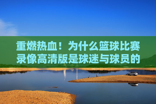 重燃热血!为什么篮球比赛录像高清版是球迷与球员的终极宝藏