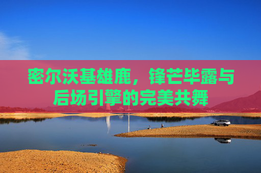 密尔沃基雄鹿,锋芒毕露与后场引擎的完美共舞