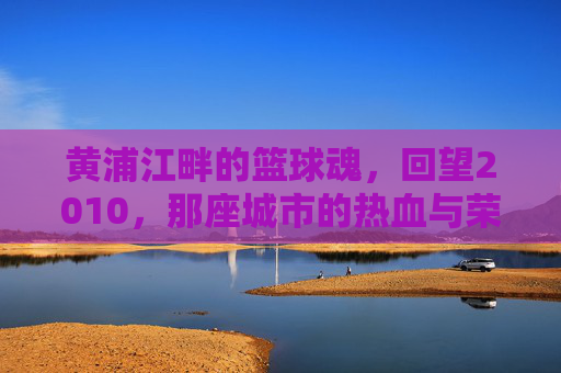 黄浦江畔的篮球魂，回望2010，那座城市的热血与荣光