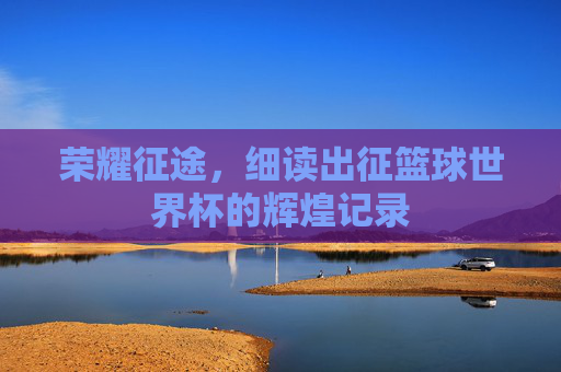 荣耀征途,细读出征篮球世界杯的辉煌记录
