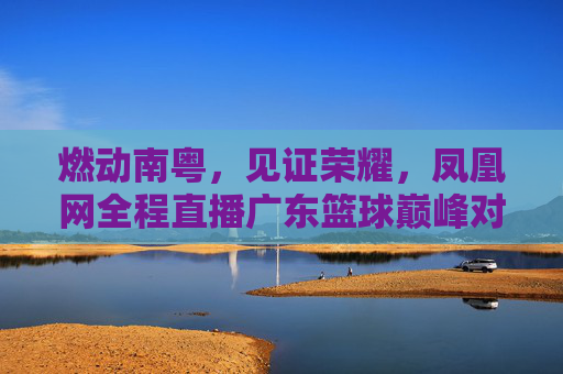 燃动南粤,见证荣耀,凤凰网全程直播广东篮球巅峰对决