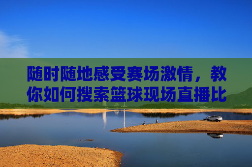 随时随地感受赛场激情,教你如何搜索篮球现场直播比赛
