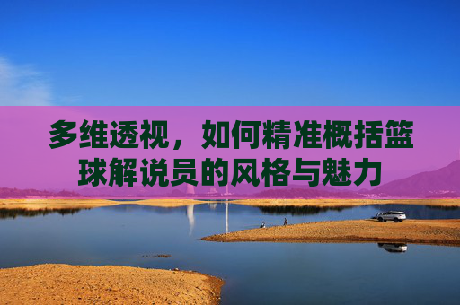 多维透视,如何精准概括篮球解说员的风格与魅力