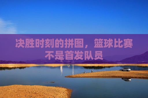决胜时刻的拼图,篮球比赛不是首发队员
