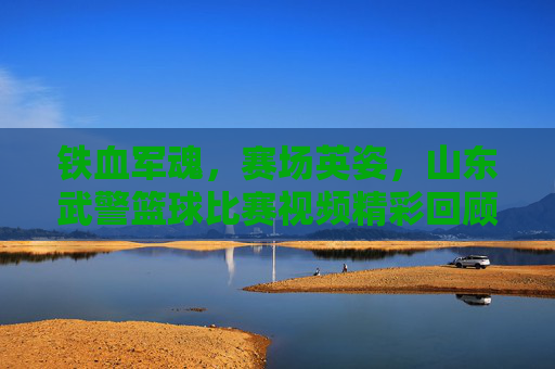 铁血军魂,赛场英姿,山东武警篮球比赛视频精彩回顾
