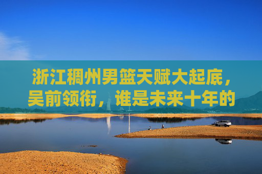 浙江稠州男篮天赋大起底,吴前领衔,谁是未来十年的基石?