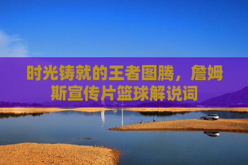 时光铸就的王者图腾,詹姆斯宣传片篮球解说词