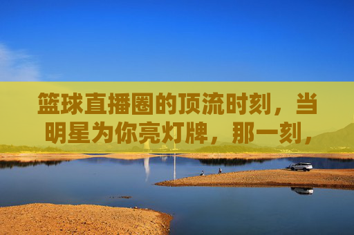 篮球直播圈的顶流时刻,当明星为你亮灯牌,那一刻,热爱具象化了
