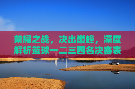 荣耀之战,决出巅峰,深度解析篮球一二三四名决赛表与精彩瞬间