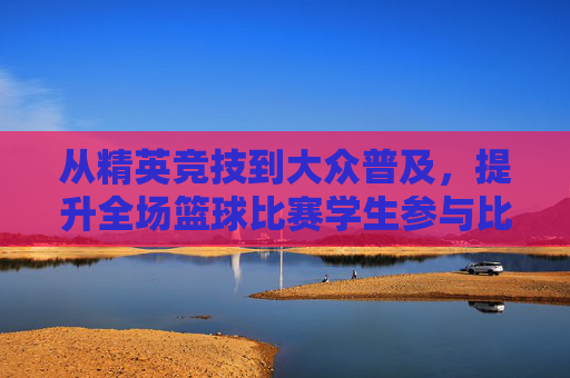 从精英竞技到大众普及,提升全场篮球比赛学生参与比例的思考