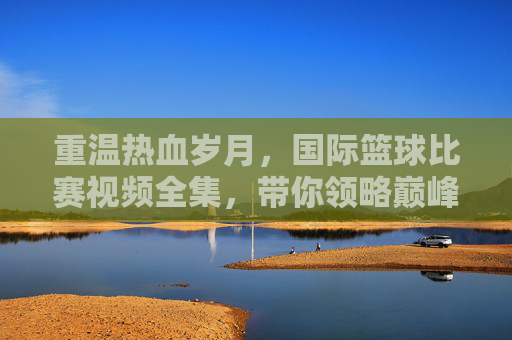 重温热血岁月,国际篮球比赛视频全集,带你领略巅峰对决的魅力